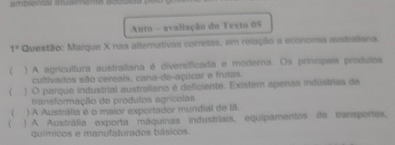 Auto - avaliação do Texto 05
1^2 Questão: Marque X nas alternativas corretas, em relação a economia australiana.
( ) A agricultura australiana é diversificada e moderna. Os princípais produtas
cultivados são cereais, cana-de-açúcar e frutas.
) O parque industrial australiano é deficiente. Existem apenas indústrias de
transformação de produtos agrícolas.
 ) A Austrália é o maior exportador mundial de lã.
 ) A Austrália exporta máquinas industriais, equipamentos de transportes,
químicos e manufaturados básicos.