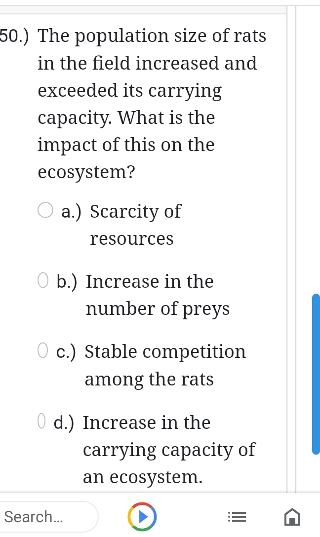 50.) The population size of rats
in the field increased and
exceeded its carrying
capacity. What is the
impact of this on the
ecosystem?
a.) Scarcity of
resources
b.) Increase in the
number of preys
c.) Stable competition
among the rats
d.) Increase in the
carrying capacity of
an ecosystem.
Search... :