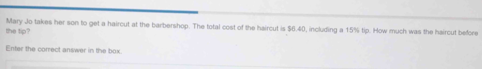 Mary Jo takes her son to get a haircut at the barbershop. The total cost of the haircut is $6.40, including a 15% tip. How much was the haircut before 
the tip? 
Enter the correct answer in the box.