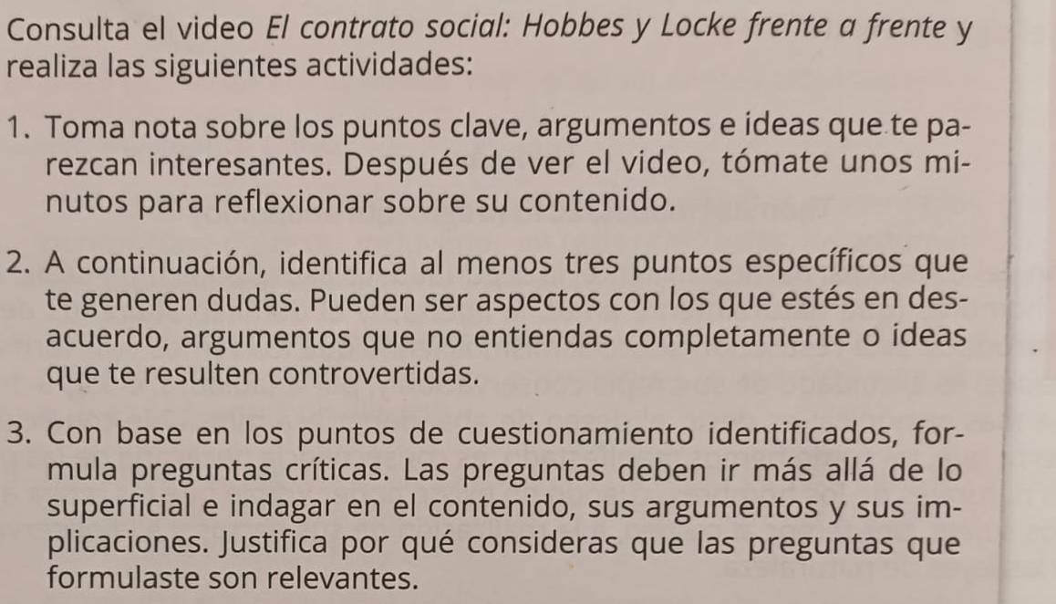 Consulta el video El contrato social: Hobbes y Locke frente a frente y 
realiza las siguientes actividades: 
1. Toma nota sobre los puntos clave, argumentos e ideas que te pa- 
rezcan interesantes. Después de ver el video, tómate unos mi- 
nutos para reflexionar sobre su contenido. 
2. A continuación, identifica al menos tres puntos específicos que 
te generen dudas. Pueden ser aspectos con los que estés en des- 
acuerdo, argumentos que no entiendas completamente o ideas 
que te resulten controvertidas. 
3. Con base en los puntos de cuestionamiento identificados, for- 
mula preguntas críticas. Las preguntas deben ir más allá de lo 
superficial e indagar en el contenido, sus argumentos y sus im- 
plicaciones. Justifica por qué consideras que las preguntas que 
formulaste son relevantes.