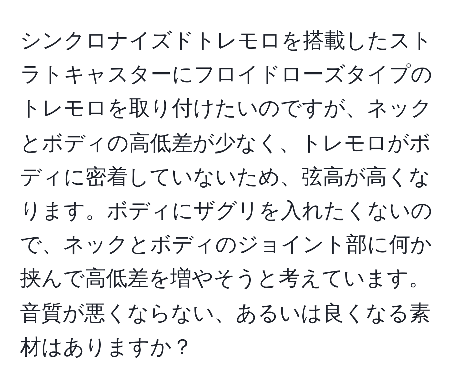 シンクロナイズドトレモロを搭載したストラトキャスターにフロイドローズタイプのトレモロを取り付けたいのですが、ネックとボディの高低差が少なく、トレモロがボディに密着していないため、弦高が高くなります。ボディにザグリを入れたくないので、ネックとボディのジョイント部に何か挟んで高低差を増やそうと考えています。音質が悪くならない、あるいは良くなる素材はありますか？