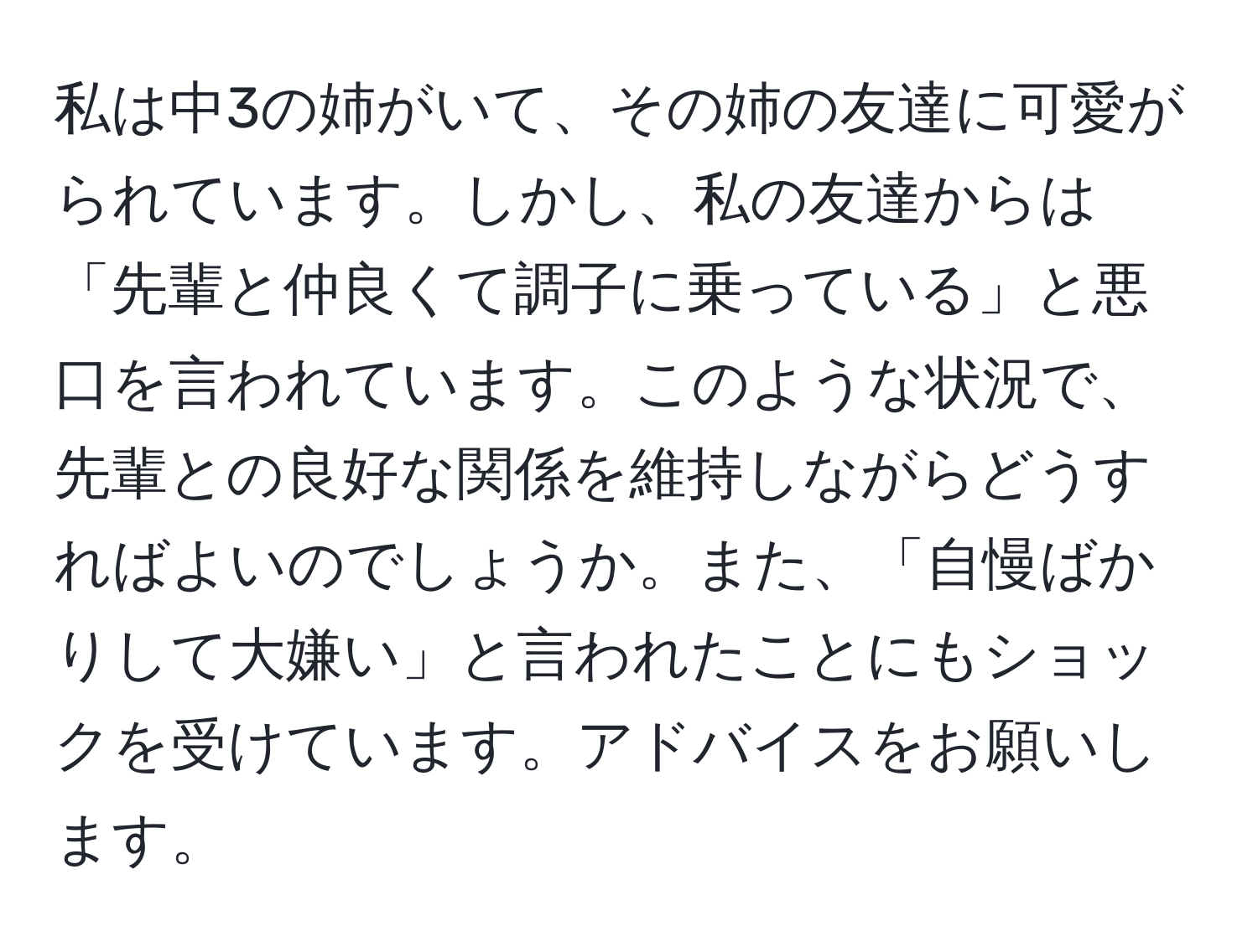 私は中3の姉がいて、その姉の友達に可愛がられています。しかし、私の友達からは「先輩と仲良くて調子に乗っている」と悪口を言われています。このような状況で、先輩との良好な関係を維持しながらどうすればよいのでしょうか。また、「自慢ばかりして大嫌い」と言われたことにもショックを受けています。アドバイスをお願いします。