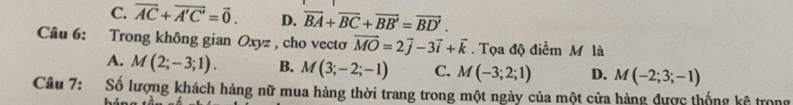 C. vector AC+vector A'C'=vector 0. D. vector BA+vector BC+vector BB'=vector BD'. 
Câu 6: Trong không gian Oxyz , cho vectơ vector MO=2vector j-3vector i+vector k. Tọa độ điểm M là
A. M(2;-3;1). B. M(3;-2;-1) C. M(-3;2;1) D. M(-2;3;-1)
Câu 7: Số lượng khách hàng nữ mua hàng thời trang trong một ngày của một cửa hàng được thống kê trong