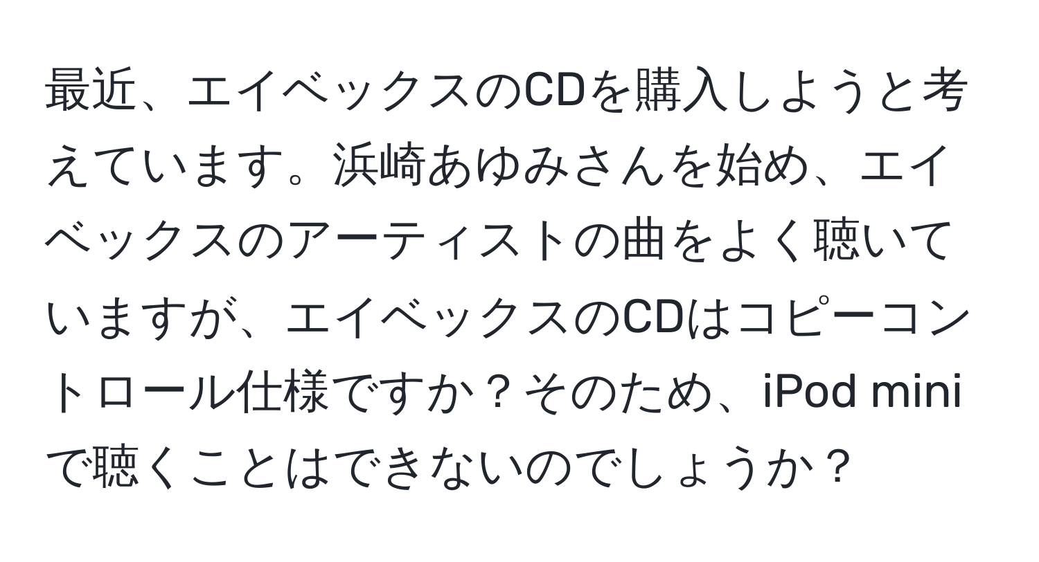 最近、エイベックスのCDを購入しようと考えています。浜崎あゆみさんを始め、エイベックスのアーティストの曲をよく聴いていますが、エイベックスのCDはコピーコントロール仕様ですか？そのため、iPod miniで聴くことはできないのでしょうか？