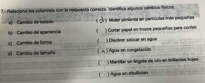 7.- Relaciona las columnas con la respuesta correcta. Identifica algunos cambios físicos:
a) Cambio de estado ( ) Moler pimienta en partículas más pequeñas
b) Cambio de apariencia ( ) Cortar papel en trozos pequeños para confeti
c) Cambio de forma  ) Disolver azúcar en agua
d) Cambio de tamaño  ) Agua en congelación
( ) Martillar un lingote de oro en brillantes hojas
( ) Agua en ebullición