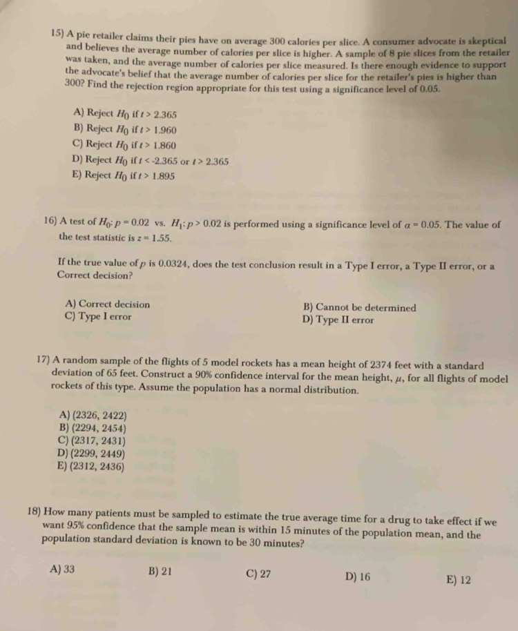 A pie retailer claims their pies have on average 300 calories per slice. A consumer advocate is skeptical
and believes the average number of calories per slice is higher. A sample of 8 pie slices from the retailer
was taken, and the average number of calories per slice measured. Is there enough evidence to support
the advocate's belief that the average number of calories per slice for the retailer's pies is higher than
300? Find the rejection region appropriate for this test using a significance level of 0.05.
A) Reject H_0 if t>2.365
B) Reject H_0 if t>1.960
C) Reject H_0 if t>1.860
D) Reject H_0 if t or t>2.365
E) Reject H_0 if t>1.895
16) A test of H_0:p=0.02 vS. H_1:p>0.02 is performed using a significance level of alpha =0.05. The value of
the test statistic is z=1.55. 
If the true value of p is 0.0324, does the test conclusion result in a Type I error, a Type II error, or a
Correct decision?
A) Correct decision B) Cannot be determined
C) Type I error D) Type II error
17) A random sample of the flights of 5 model rockets has a mean height of 2374 feet with a standard
deviation of 65 feet. Construct a 90% confidence interval for the mean height, μ, for all flights of model
rockets of this type. Assume the population has a normal distribution.
A) (2326, 2422)
B) (2294, 2454)
C) (2317, 2431)
D) (2299, 2449)
E) (2312, 2436)
18) How many patients must be sampled to estimate the true average time for a drug to take effect if we
want 95% confidence that the sample mean is within 15 minutes of the population mean, and the
population standard deviation is known to be 30 minutes?
A) 33 B) 21 C) 27 D) 16
E) 12