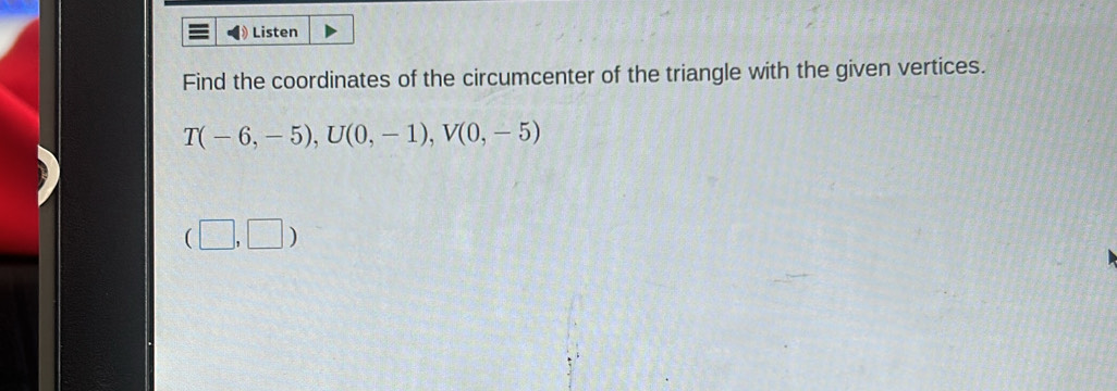 Listen 
Find the coordinates of the circumcenter of the triangle with the given vertices.
T(-6,-5), U(0,-1), V(0,-5)
(□ ,□ )