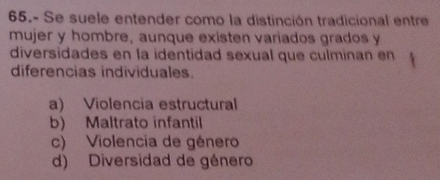 65.- Se suele entender como la distinción tradicional entre
mujer y hombre, aunque existen varíados grados y
diversidades en la identidad sexual que culminan en
diferencias individuales.
a) Violencia estructural
b) Maltrato infantil
c) Violencia de género
d) Diversidad de género