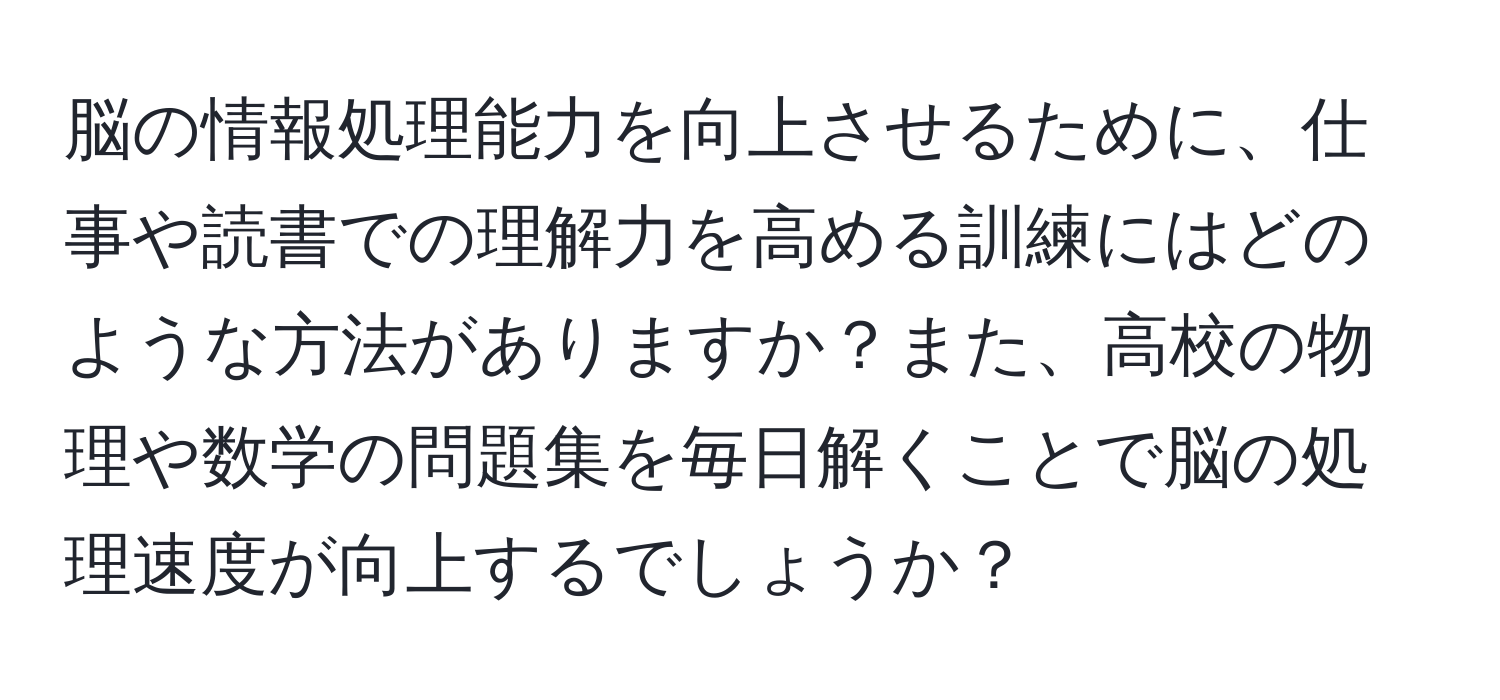 脳の情報処理能力を向上させるために、仕事や読書での理解力を高める訓練にはどのような方法がありますか？また、高校の物理や数学の問題集を毎日解くことで脳の処理速度が向上するでしょうか？