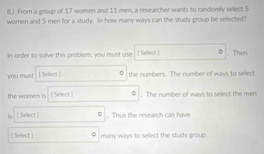 8.) From a group of 17 women and 11 men, a researcher wants to randomly select 5
women and 5 men for a study. In how many ways can the study group be selected? 
In order to solve this problem, you must use [ Select ] . Then 
you must [ Select ] the numbers. The number of ways to select 
the women is [ Select ] . The number of ways to select the men 
is [ Select ] . Thus the research can have 
[ Select ] many ways to select the study group.