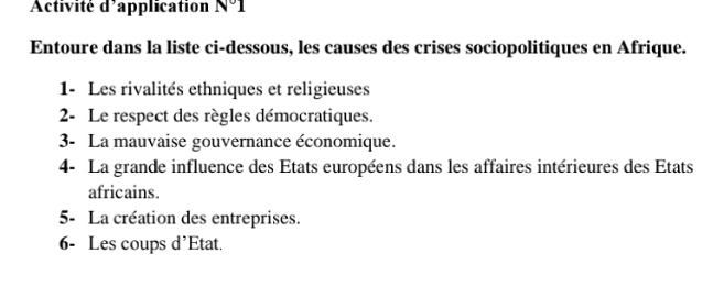 Activité d'application N°1 
Entoure dans la liste ci-dessous, les causes des crises sociopolitiques en Afrique. 
1- Les rivalités ethniques et religieuses 
2- Le respect des règles démocratiques. 
3- La mauvaise gouvernance économique. 
4- La grande influence des Etats européens dans les affaires intérieures des États 
africains. 
5- La création des entreprises. 
6- Les coups d'Etat.