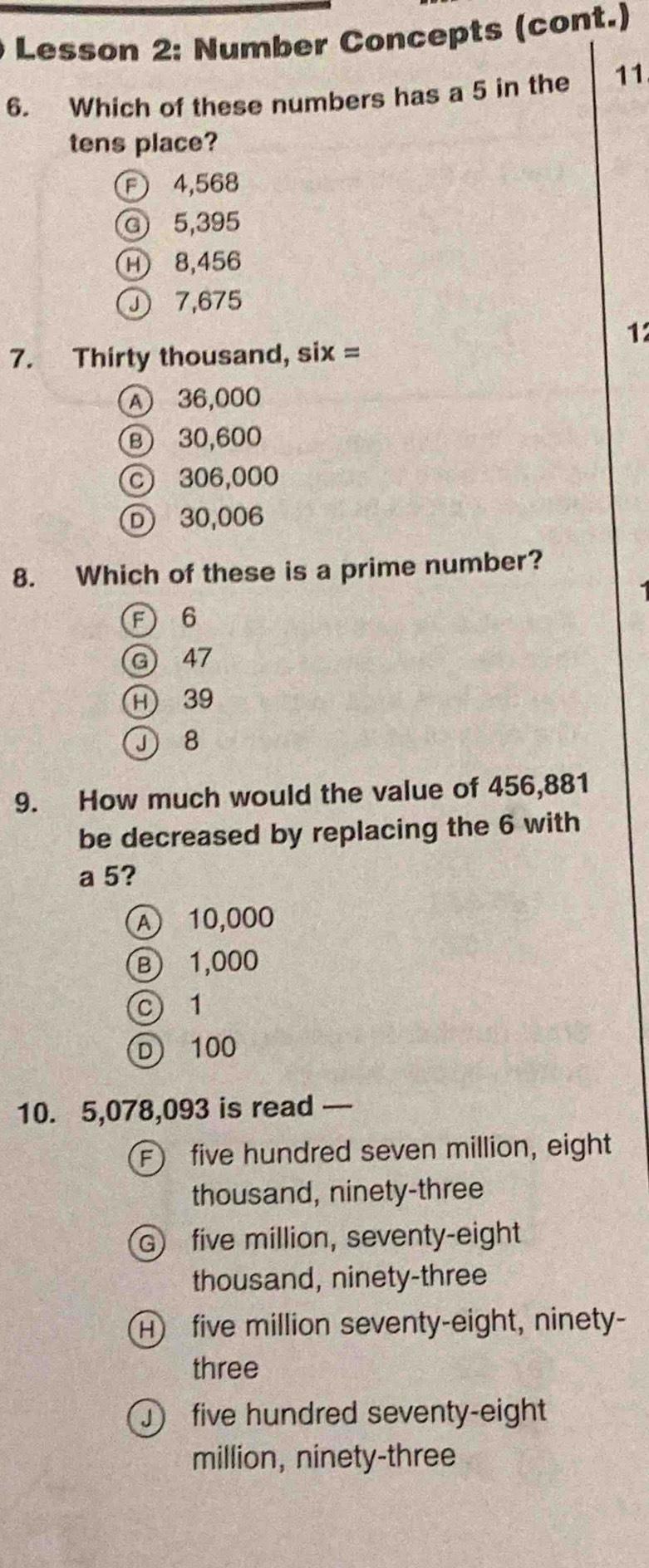 Lesson 2: Number Concepts (cont.)
6. Which of these numbers has a 5 in the 11
tens place?
F 4,568
G 5,395
H 8,456
7,675
1
7. Thirty thousand, six =
A 36,000
Ⓑ 30,600
c 306,000
D) 30,006
8. Which of these is a prime number?
F 6
G 47
H 39
J 8
9. How much would the value of 456,881
be decreased by replacing the 6 with
a 5?
A 10,000
B 1,000
c 1
D) 100
10. 5,078,093 is read —
F) five hundred seven million, eight
thousand, ninety-three
G five million, seventy-eight
thousand, ninety-three
H five million seventy-eight, ninety-
three
five hundred seventy-eight
million, ninety-three