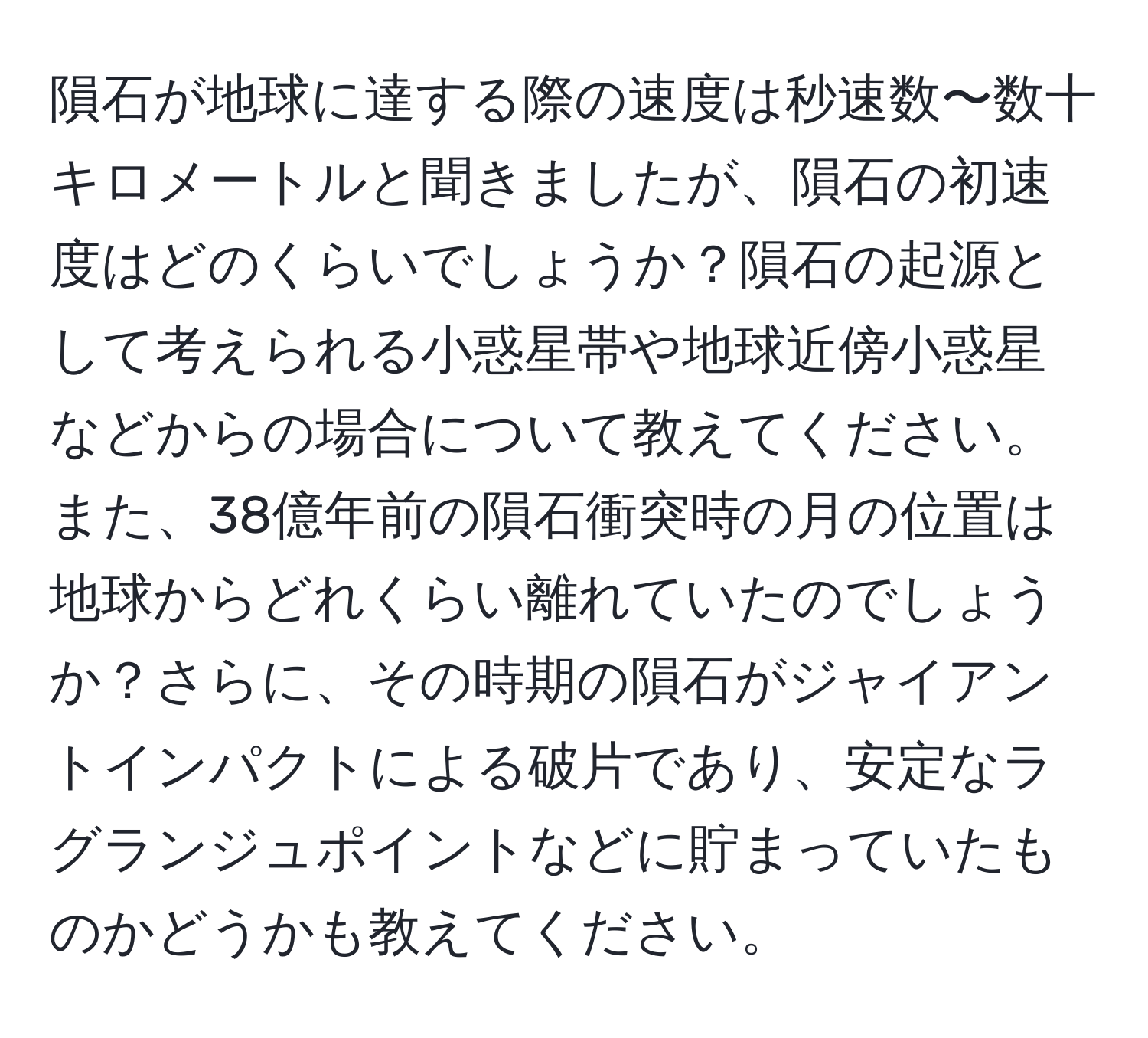 隕石が地球に達する際の速度は秒速数〜数十キロメートルと聞きましたが、隕石の初速度はどのくらいでしょうか？隕石の起源として考えられる小惑星帯や地球近傍小惑星などからの場合について教えてください。また、38億年前の隕石衝突時の月の位置は地球からどれくらい離れていたのでしょうか？さらに、その時期の隕石がジャイアントインパクトによる破片であり、安定なラグランジュポイントなどに貯まっていたものかどうかも教えてください。