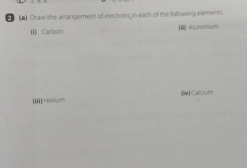 2, 0, 0
2 (a) Draw the arrangement of electrons in each of the following elements. 
(i) Carbon (ii) Aluminium 
(iv)Calcium 
(iii) Helium