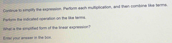 Continue to simplify the expression. Perform each multiplication, and then combine like terms. 
Perform the indicated operation on the like terms. 
What is the simplified form of the linear expression? 
Enter your answer in the box.