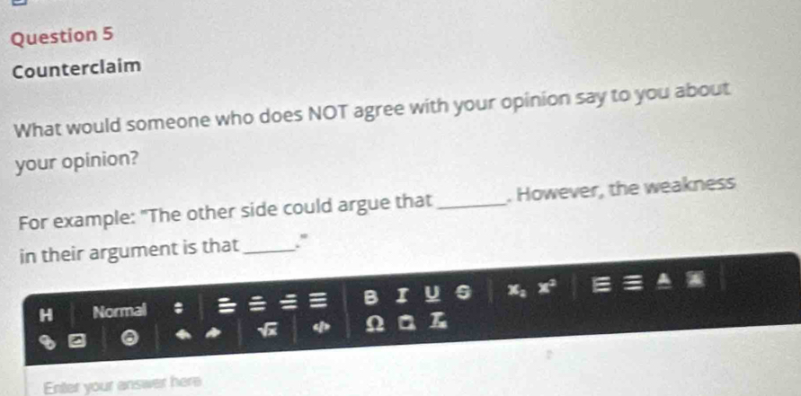 Counterclaim 
What would someone who does NOT agree with your opinion say to you about 
your opinion? 
For example: "The other side could argue that_ . However, the weakness 
in their argument is that_ ." 
H Normal 
Enter your answer here