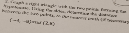 Graph a right triangle with the two points forming the 
hypotenuse. Using the sides, determine the distance 
between the two points, to the nearest tenth (if necessary
(-4,-8) and (2,8)