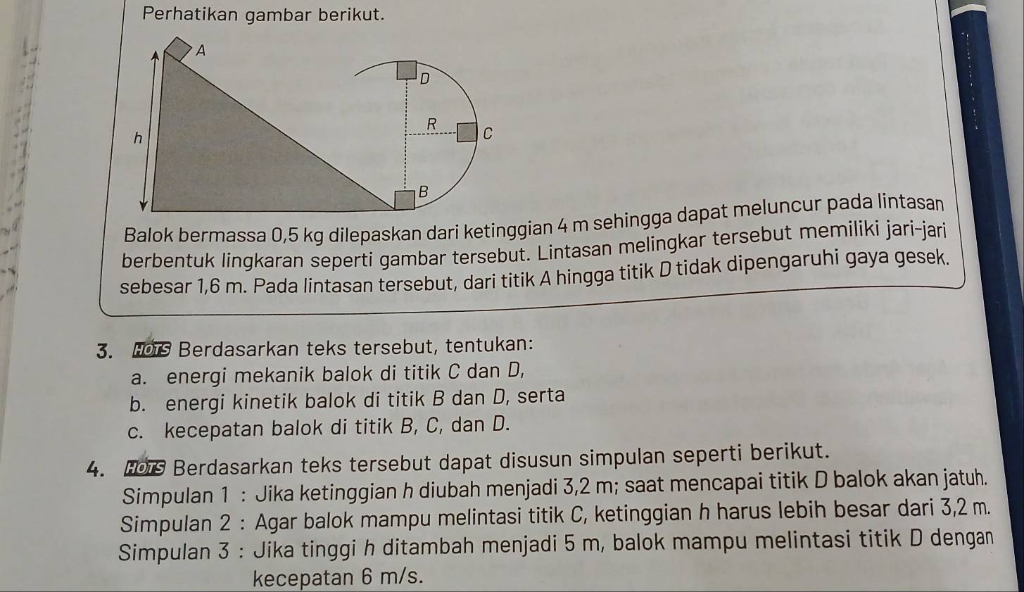 Perhatikan gambar berikut. 
Balok bermassa 0,5 kg dilepaskan dari ketinggian 4 m sehingga dapat meluncur pada lintasan 
berbentuk lingkaran seperti gambar tersebut. Lintasan melingkar tersebut memiliki jari-jari 
sebesar 1,6 m. Pada lintasan tersebut, dari titik A hingga titik D tidak dipengaruhi gaya gesek. 
3. Hos Berdasarkan teks tersebut, tentukan: 
a. energi mekanik balok di titik C dan D, 
b. energi kinetik balok di titik B dan D, serta 
c. kecepatan balok di titik B, C, dan D. 
4. 0 Berdasarkan teks tersebut dapat disusun simpulan seperti berikut. 
Simpulan 1 : Jika ketinggian h diubah menjadi 3,2 m; saat mencapai titik D balok akan jatuh. 
Simpulan 2 : Agar balok mampu melintasi titik C, ketinggian h harus lebih besar dari 3,2 m. 
Simpulan 3 : Jika tinggi h ditambah menjadi 5 m, balok mampu melintasi titik D dengan 
kecepatan 6 m/s.