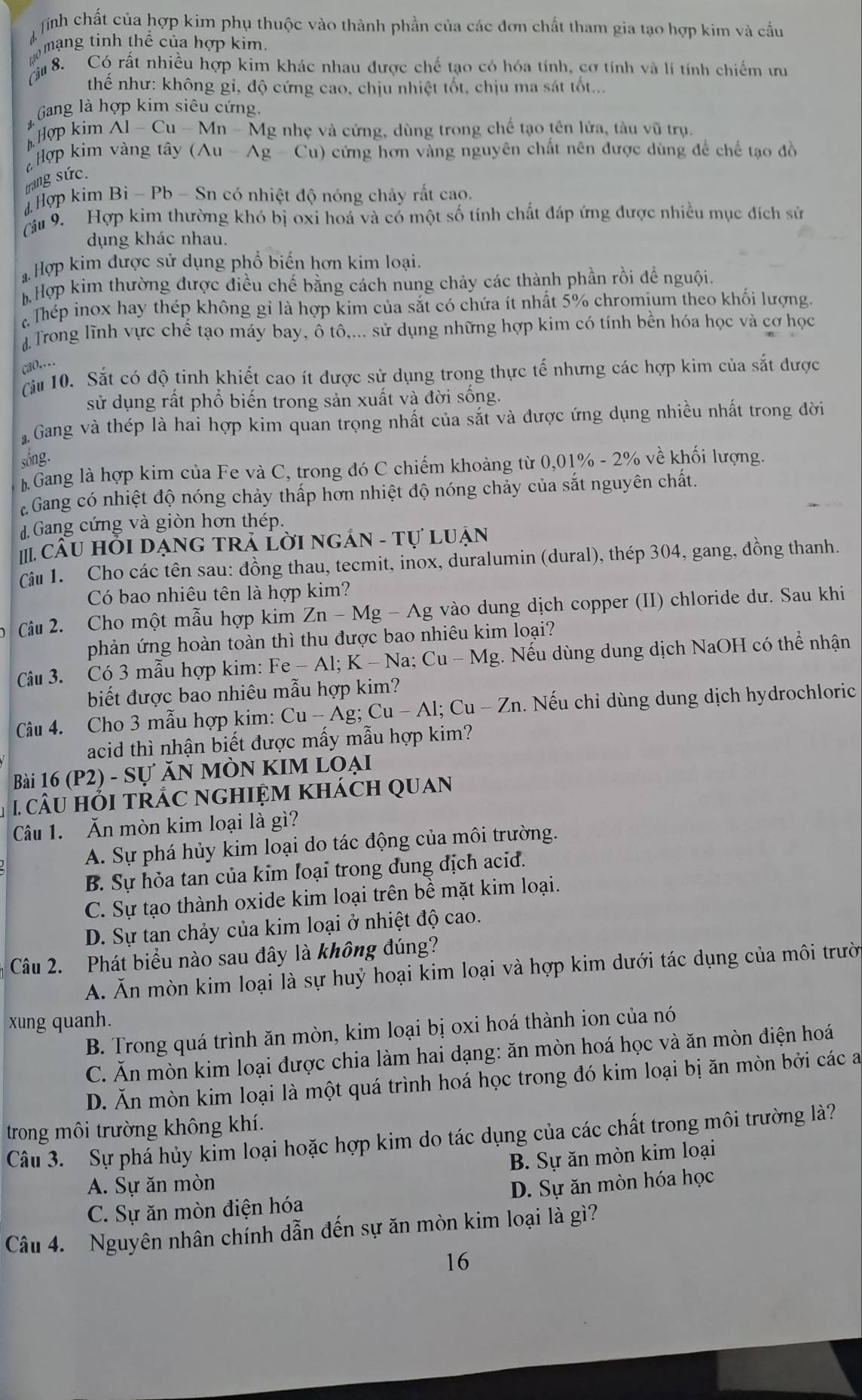 ịnh chất của hợp kim phụ thuộc vào thành phần của các đơn chất tham gia tạo hợp kim và cầu
mo mạng tinh thể của hợp kim
8. Có rất nhiều hợp kim khác nhau được chế tạo có hóa tính, cơ tính và lí tính chiếm ưu
thể như: không gỉ, độ cứng cao, chịu nhiệt tốt, chịu ma sát tốt...
Gang là hợp kim siêu cứng,
Hợp kim A1-Cu-Mn-1 Mg nhẹ và cứng, dùng trong chế tạo tên lửa, tàu vũ trụ.
Hợp kim và ng tây (Au-Ag-Cu) 0 cứng hơn vàng nguyên chất nên được dùng để chế tạo đồ
trang sức.
4  Hợp kim Bi - Pb - Sn có nhiệt độ nóng chảy rất cao.
(âu 9. Hợp kim thường khó bị oxi hoá và có một số tính chất đáp ứng được nhiều mục đích sử
dụng khác nhau.
Hợp kim được sử dụng phổ biến hơn kim loại.
Hợp kim thường được điều chế bằng cách nung chảy các thành phần rồi để nguội
Thép inox hay thép không gỉ là hợp kim của sắt có chứa ít nhất 5% chromium theo khối lượng.
# Trong lĩnh vực chể tạo máy bay, ô tô,... sử dụng những hợp kim có tính bền hóa học và cơ học
cao,…
Cầu 10. Sắt có độ tinh khiết cao ít được sử dụng trong thực tế nhưng các hợp kim của sắt được
sử dụng rất phổ biến trong sản xuất và đời sống.
Gang và thép là hai hợp kim quan trọng nhất của sắt và được ứng dụng nhiều nhất trong đời
sống.
Gang là hợp kim của Fe và C, trong đó C chiếm khoảng từ ( 0.01% - 2% về khối lượng.
Gang có nhiệt độ nóng chảy thấp hơn nhiệt độ nóng chảy của sắt nguyên chất.
dGang cứng và giòn hơn thép.
IIII. CâU Hồi DạnG tRả Lời ngắN - tự Luận
Cậu 1. Cho các tên sau: đồng thau, tecmit, inox, duralumin (dural), thép 304, gang, đồng thanh.
Có bao nhiêu tên là hợp kim?
Câu 2. Cho một mẫu hợp kim Zn-Mg-Ag * vào dung dịch copper (II) chloride dư. Sau khi
phản ứng hoàn toàn thì thu được bao nhiêu kim loại?
Câu 3. Có 3 mẫu hợp kim: Fe-Al:K - Na; Cu-Mg;. Nếu dùng dung dịch NaOH có thể nhận
biết được bao nhiêu mẫu hợp kim?
Câu 4. Cho 3 mẫu hợp kim: Cu-Ag;Cu-Al;Cu-Zn Zn. Nếu chỉ dùng dung dịch hydrochloric
acid thì nhận biết được mấy mẫu hợp kim?
Bài 16 (P2) - sự ăn mòn kIm loại
1 câU hỏI tRÁC ngHIệM khách Quan
Câu 1. Ăn mòn kim loại là gì?
A. Sự phá hủy kim loại do tác động của môi trường.
B. Sự hỏa tan của kim loại trong dung địch acid.
C. Sự tạo thành oxide kim loại trên bề mặt kim loại.
D. Sự tan chảy của kim loại ở nhiệt độ cao.
Câu 2. Phát biểu nào sau đây là không đúng?
A. Ăn mòn kim loại là sự huý hoại kim loại và hợp kim dưới tác dụng của môi trười
xung quanh.
B. Trong quá trình ăn mòn, kim loại bị oxi hoá thành ion của nó
C. Ăn mòn kim loại được chia làm hai dạng: ăn mòn hoá học và ăn mòn điện hoá
D. Ăn mòn kim loại là một quá trình hoá học trong đó kim loại bị ăn mòn bởi các a
trong môi trường không khí.
Câu 3. Sự phá hủy kim loại hoặc hợp kim do tác dụng của các chất trong môi trường là?
A. Sự ăn mòn B. Sự ăn mòn kim loại
C. Sự ăn mòn điện hóa D. Sự ăn mòn hóa học
Câu 4. Nguyên nhân chính dẫn đến sự ăn mòn kim loại là gì?
16