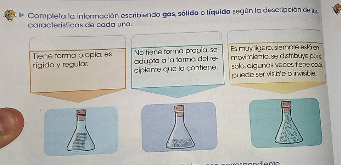 Completa la información escribiendo gas, sólido o líquido según la descripción de las
características de cada uno.
Tiene forma propia, es No tiene forma propia, se Es muy ligero, siempre está en
rígido y regular. adapta a la forma del re- movimiento, se distribuye por sí
cipiente que lo contiene. solo, algunas veces tiene colox
puede ser visible o invisible.