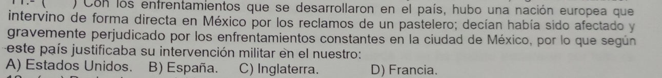 ( ) Con los enfrentamientos que se desarrollaron en el país, hubo una nación europea que
intervino de forma directa en México por los reclamos de un pastelero; decían había sido afectado y
gravemente perjudicado por los enfrentamientos constantes en la ciudad de México, por lo que según
este país justificaba su intervención militar en el nuestro:
A) Estados Unidos. B) España. C) Inglaterra. D) Francia.