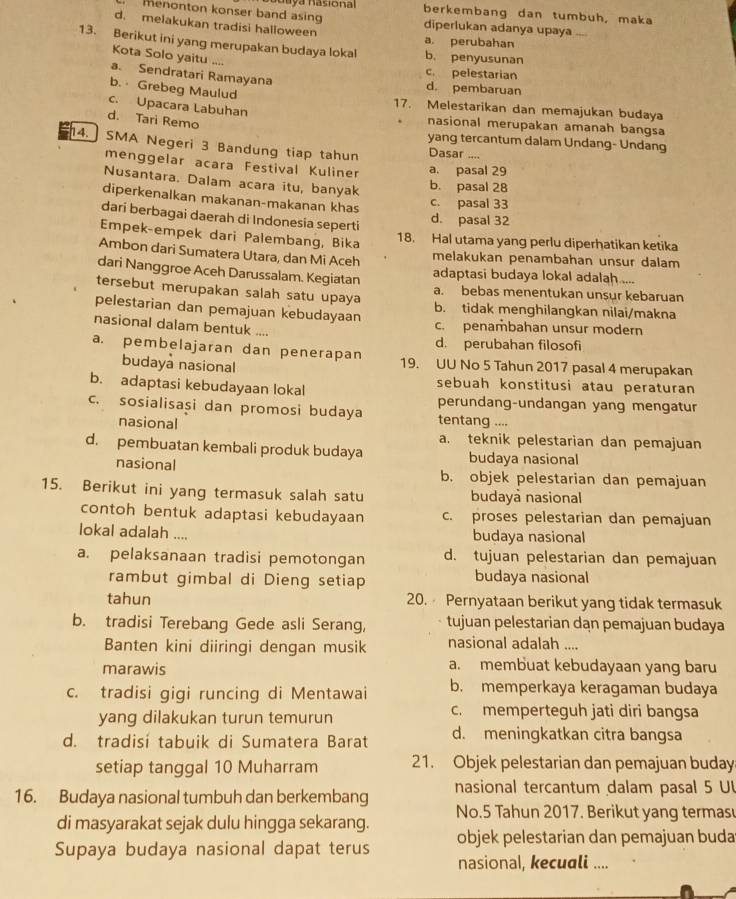 berkembang dan tumbuh, maka
menonton konser band asing Raya Rasiona diperlukan adanya upaya ....
d. melakukan tradisi halloween a. perubahan
13. Berikut ini yang merupakan budaya lokal b. penyusunan
Kota Solo yaitu ....
a. Sendratari Ramayana
c. pelestarian
b.  Grebeg Maulud
d. pembaruan
17. Melestarikan dan memajukan budaya
c. Upacara Labuhan nasional merupakan amanah bangsa
d. Tari Remo
yang tercantum dalam Undang- Undang
14.] SMA Negeri 3 Bandung tiap tahun Dasar ....
menggelar acara Festival Kuliner
a. pasal 29
Nusantara. Dalam acara itu, banyak b. pasal 28
diperkenalkan makanan-makanan khas
c. pasal 33
dari berbagai daerah di Indonesia seperti d. pasal 32
Empek-empek dari Palembang, Bika 18. Hal utama yang perlu diperhatikan ketika
Ambon dari Sumatera Utara, dan Mi Aceh melakukan penambahan unsur dalam
dari Nanggroe Aceh Darussalam. Kegiatan adaptasi budaya lokal adalah ....
tersebut merupakan salah satu upaya a. bebas menentukan unsur kebaruan
b. tidak menghilangkan nilai/makna
pelestarian dan pemajuan kebudayaan c. penambahan unsur modern
nasional dalam bentuk ....
d. perubahan filosofi
a. pembelajaran dan penerapan 19. UU No 5 Tahun 2017 pasal 4 merupakan
budaya nasional
b. adaptasi kebudayaan lokal
sebuah konstitusi atau peraturan
perundang-undangan yang mengatur
c. sosialisasi dan promosi budaya tentang ....
nasional
a. teknik pelestarian dan pemajuan
d. pembuatan kembali produk budaya budaya nasional
nasional b. objek pelestarian dan pemajuan
15. Berikut ini yang termasuk salah satu budayà nasional
contoh bentuk adaptasi kebudayaan c. proses pelestarian dan pemajuan
lokal adalah .... budaya nasional
a. pelaksanaan tradisi pemotongan d. tujuan pelestarian dan pemajuan
rambut gimbal di Dieng setiap budaya nasional
tahun 20. Pernyataan berikut yang tidak termasuk
b. tradisi Terebang Gede asli Serang, tujuan pelestarian dan pemajuan budaya
Banten kini diiringi dengan musik nasional adalah ....
marawis a. membuat kebudayaan yang baru
c. tradisi gigi runcing di Mentawai b. memperkaya keragaman budaya
yang dilakukan turun temurun
c. memperteguh jati diri bangsa
d. tradisi tabuik di Sumatera Barat d. meningkatkan citra bangsa
setiap tanggal 10 Muharram 21. Objek pelestarian dan pemajuan buday
16. Budaya nasional tumbuh dan berkembang nasional tercantum dalam pasal 5 U
No.5 Tahun 2017. Berikut yang termas
di masyarakat sejak dulu hingga sekarang.
Supaya budaya nasional dapat terus objek pelestarian dan pemajuan buda
nasional, kecuali ....