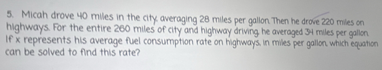 Micah drove 40 miles in the city, averaging 28 miles per gallon. Then he drove 220 miles on 
highways. For the entire 260 miles of city and highway driving, he averaged 34 miles per gallon. 
If x represents his average fuel consumption rate on highways, in miles per gallon, which equation 
can be solved to find this rate?