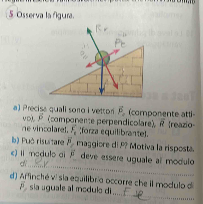 Osserva la figura. 
a) Precisa quali sono i vettori vector P (componente atti- 
vo), vector P_1 (componente perpendicolare), vector R (reazio- 
ne vincolare), vector F_e (forza equilibrante). 
b) Può risultare vector P maggiore di P? Motiva la risposta. 
_ 
c) Il modulo di vector P_⊥  deve essere uguale al modulo 
di_ 
d) Affinché vi sia equilibrio occorre che il modulo di 
_
vector P sia uguale al modulo di