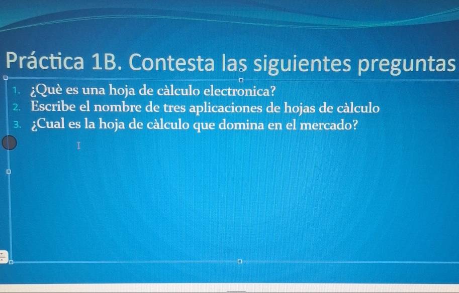 Práctica 1B. Contesta las siguientes preguntas 
1 ¿Què es una hoja de càlculo electronica? 
2. Escribe el nombre de tres aplicaciones de hojas de càlculo 
3. ¿Cual es la hoja de càlculo que domina en el mercado?