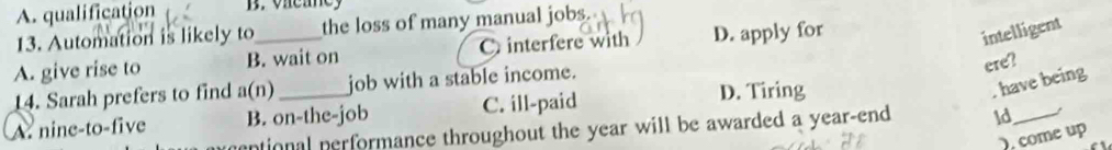 A. qualification B. vae ae 
13. Automation is likely to the loss of many manual jobs.
A. give rise to B. wait on C interfere with D. apply for
intelligent
have being
14. Sarah prefers to find a(n job with a stable income.
ere?
A. nine-to-five B. on-the-job C. ill-paid D. Tiring
untional performance throughout the year will be awarded a year-end ld_
come up