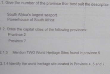 .1. Give the number of the province that best suit the description 
South Africa's largest seaport 
Powerhouse of South Africa 
1.2. State the capital cities of the following provinces: 
Province 2
Province 7
2.1.3 Mention TWO World Heritage Sites found in province 5
2.1.4 Identify the world heritage site located in Province 4, 5 and 7.