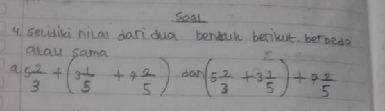 soal 
4. secidiki nilai daridua benuk berikut betbeda 
alnl camn 
a 5 2/3 +(3 1/5 +7 2/5 ) dan (5 2/3 +3 1/5 )+7 2/5 