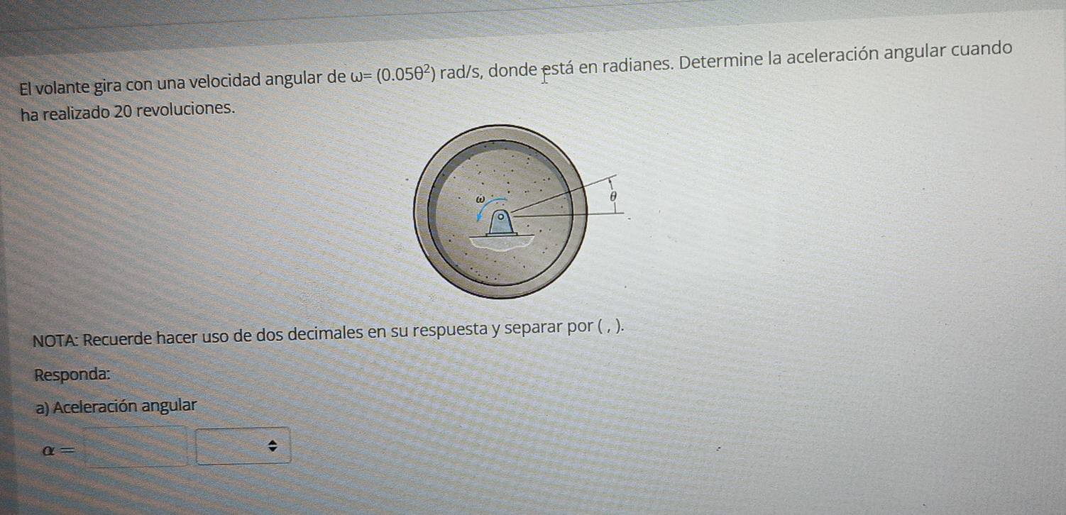 El volante gira con una velocidad angular de omega =(0.05θ^2)ra d/s, donde está en radianes. Determine la aceleración angular cuando 
ha realizado 20 revoluciones. 
NOTA: Recuerde hacer uso de dos decimales en su respuesta y separar por ( , ). 
Responda: 
a) Aceleración angular
alpha =□ □