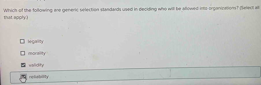 Which of the following are generic selection standards used in deciding who will be allowed into organizations? (Select all
that apply.)
legality
morality
validity
reliability