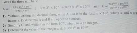 Given the three numbers:
A=- (1.2* 25^2* 10^(-4))/0.015* 10^6 ; B=2^5* 10^(-7)+0.02* 3^2* 10^(-5) and C= (200^(100)+100^(100))/20^(100)+10^(100) . 
1) Without writing the decimal form, write A and B in the form a* 10^n , where a and n are 
integers. Deduce that A and B are opposite numbers. 
2) Simplify C, and write it in the form 10^m , where m is an integer. 
3) Determine the value of the integer x if: 0.0001^x=10^(100).