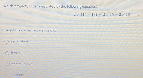 Which property is demonstrated by the following equation?
2* (15-18)=2* 15-2* 18
Select the correct answer below::
associative
inverse
commutative
identity