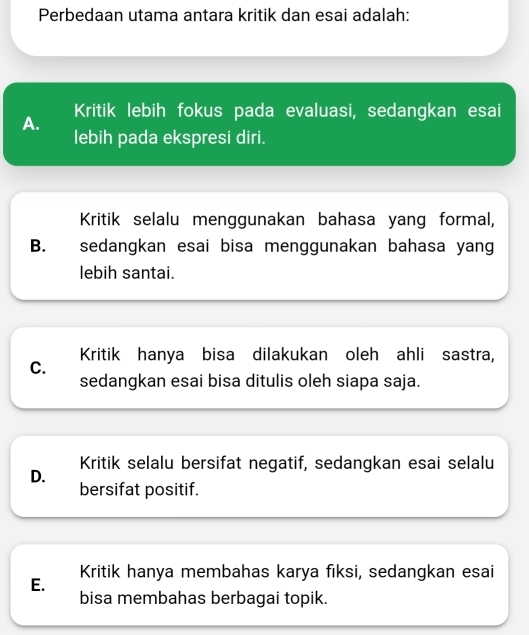 Perbedaan utama antara kritik dan esai adalah:
Kritik lebih fokus pada evaluasi, sedangkan esai
A.
lebih pada ekspresi diri.
Kritik selalu menggunakan bahasa yang formal,
B. sedangkan esai bisa menggunakan bahasa yang
lebih santai.
Kritik hanya bisa dilakukan oleh ahli sastra,
C.
sedangkan esai bisa ditulis oleh siapa saja.
Kritik selalu bersifat negatif, sedangkan esai selalu
D.
bersifat positif.
Kritik hanya membahas karya fiksi, sedangkan esai
E.
bisa membahas berbagai topik.