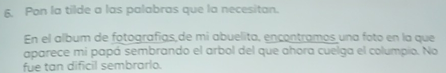 Pon la tilde a las palabras que la necesitan. 
En el album de fotografías,de mi abuelita, encontramos una foto en la que 
aparece mi papá sembrando el arbol del que ahora cuelga el columpio. No 
fue tan dificil sembrarlo.