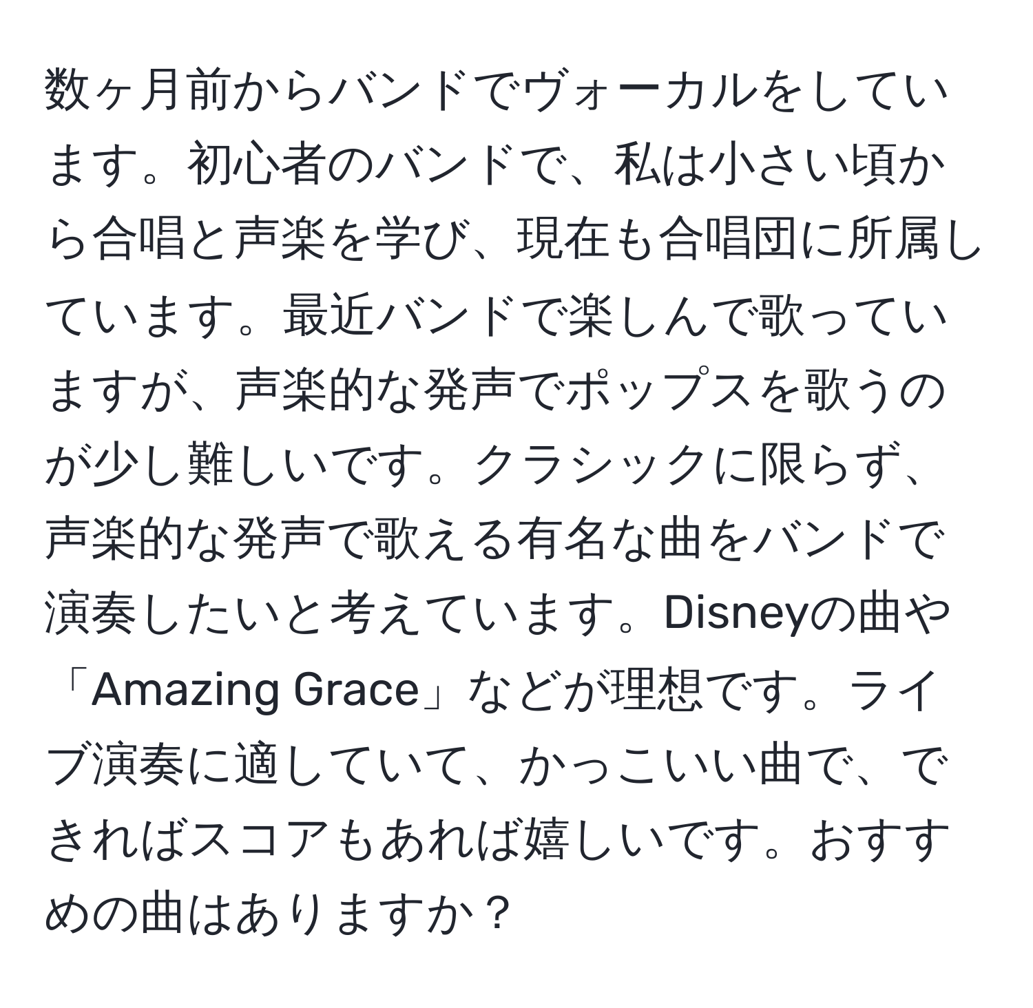 数ヶ月前からバンドでヴォーカルをしています。初心者のバンドで、私は小さい頃から合唱と声楽を学び、現在も合唱団に所属しています。最近バンドで楽しんで歌っていますが、声楽的な発声でポップスを歌うのが少し難しいです。クラシックに限らず、声楽的な発声で歌える有名な曲をバンドで演奏したいと考えています。Disneyの曲や「Amazing Grace」などが理想です。ライブ演奏に適していて、かっこいい曲で、できればスコアもあれば嬉しいです。おすすめの曲はありますか？