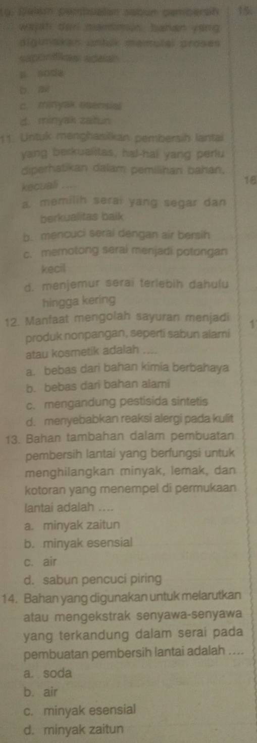 Delém pembualón sabun pemperan 15
wajh der mammen, bahan yong
aigimakan untak mamutal proses
p soda
2
c. minyak osensial
d. minyak zatun
11. Untuk menghasilkan pembersih lantai
yang berkualitas, hal-hai yang perlu
diperhatikan dalam pemilihan bahan,
kecuali
18
a. memilih serai yang segar dan
berkualitas baik
b. mencuci seral dengan air bersih
c. memotong seral menjadi potongan
kecil
d. menjemur serai terlebih dahulu
hingga kering
12. Manfaat mengolah sayuran menjadi 1
produk nonpangan, seperti sabun alami
atau kosmetik adalah
a. bebas dari bahan kimia berbahaya
b. bebas dari bahan alami
c. mengandung pestisida sintetis
d. menyebabkan reaksi alergi pada kulit
13. Bahan tambahan dalam pembuatan
pembersih lantai yang berfungsi untuk
menghilangkan minyak, lemak, dan
kotoran yang menempel di permukaan
lantai adalah ....
a. minyak zaitun
b. minyak esensial
c. air
d. sabun pencuci piring
14. Bahan yang digunakan untuk melarutkan
atau mengekstrak senyawa-senyawa
yang terkandung dalam serai pada
pembuatan pembersih lantai adalah ....
a. soda
b. air
c. minyak esensial
d. minyak zaitun