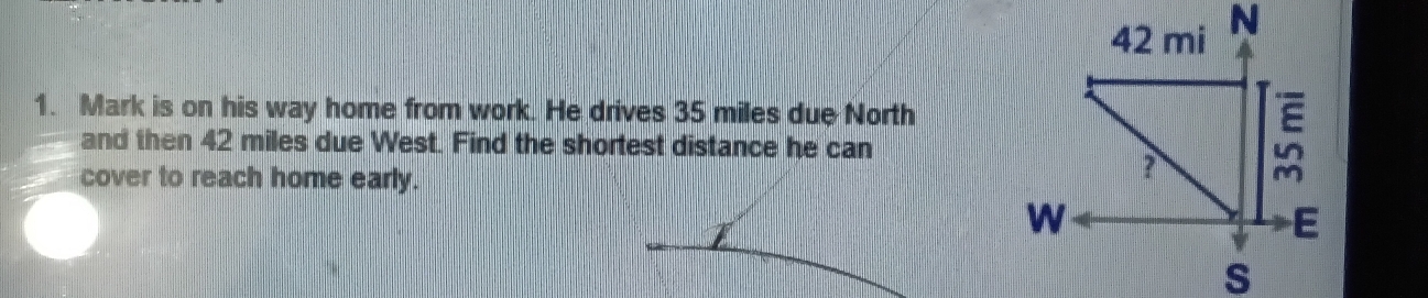 Mark is on his way home from work. He drives 35 miles due North 
and then 42 miles due West. Find the shortest distance he can 
cover to reach home early.