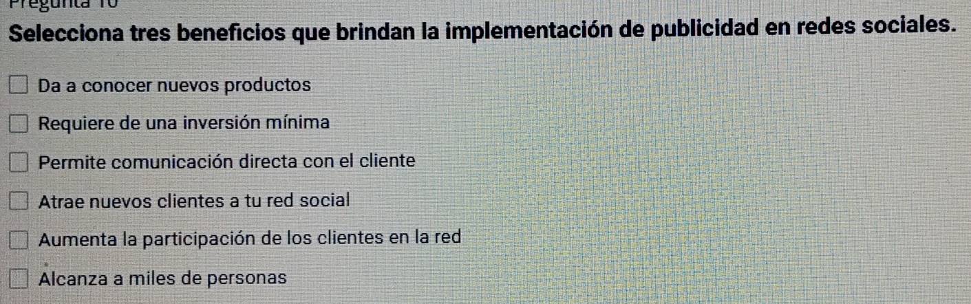 Preg unta
Selecciona tres beneficios que brindan la implementación de publicidad en redes sociales.
Da a conocer nuevos productos
Requiere de una inversión mínima
Permite comunicación directa con el cliente
Atrae nuevos clientes a tu red social
Aumenta la participación de los clientes en la red
Alcanza a miles de personas