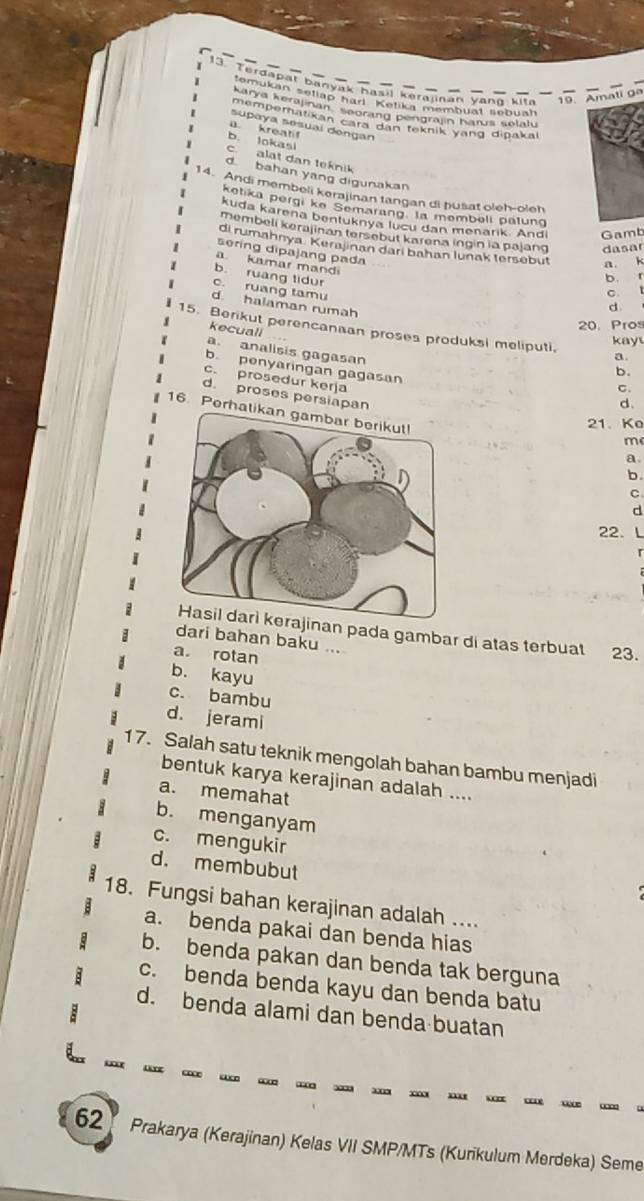 Terdapal banyak basil kerajinan yang kita 9.  Amati ga
temukán setiap han ''Ketika membuat lebuah
Karya kerajinan Segrand pengrajin harus selaly
mempernatikan camt gan teknik yang dipakal
supaya sesuaí dongan
a. kreatif
b. lokasl
c. alat dan teknik
d bahan yang digunakan
14. Andi membeli kerajinan tangan di þusat oleh-oleh
ketika pergi ke Semarang. la membeli patung
kuda karena bentuknya lucu dan menarik. And Gamb
membeli kerajinan tersebut karena ingin ia pajang dasar
di rumahnya. Kerajinan darí bahan lunak tersebut a k
sering dipajang pada
a kamar mandi
b. ruang tidur
b. r
c. ruang tamu
C. l
d. halaman rumah
d
20. Pros
15. Berikut perencanaan proses produksi meliputi, a
kay
kecuall b.
a analisis gagasan
b. penyaringan gagasan
c. prosedur kerja
C.
d. proses persiapan
d.
16. Perhatik
21、 Ko
m
a
b.
C
d
22. L
an pada gambar di atas terbuat 23.
dari bahan baku ...
a. rotan
b. kayu
c. bambu
d. jerami
17. Salah satu teknik mengolah bahan bambu menjadi
bentuk karya kerajinan adalah ....
a. memahat
b. menganyam
c. mengukir
d. membubut
18. Fungsi bahan kerajinan adalah ....
a. benda pakai dan benda hias
b. benda pakan dan benda tak berguna
c. benda benda kayu dan benda batu
d. benda alami dan benda buatan
62 Prakarya (Kerajinan) Kelas VII SMP/MTs (Kurikulum Merdeka) Seme