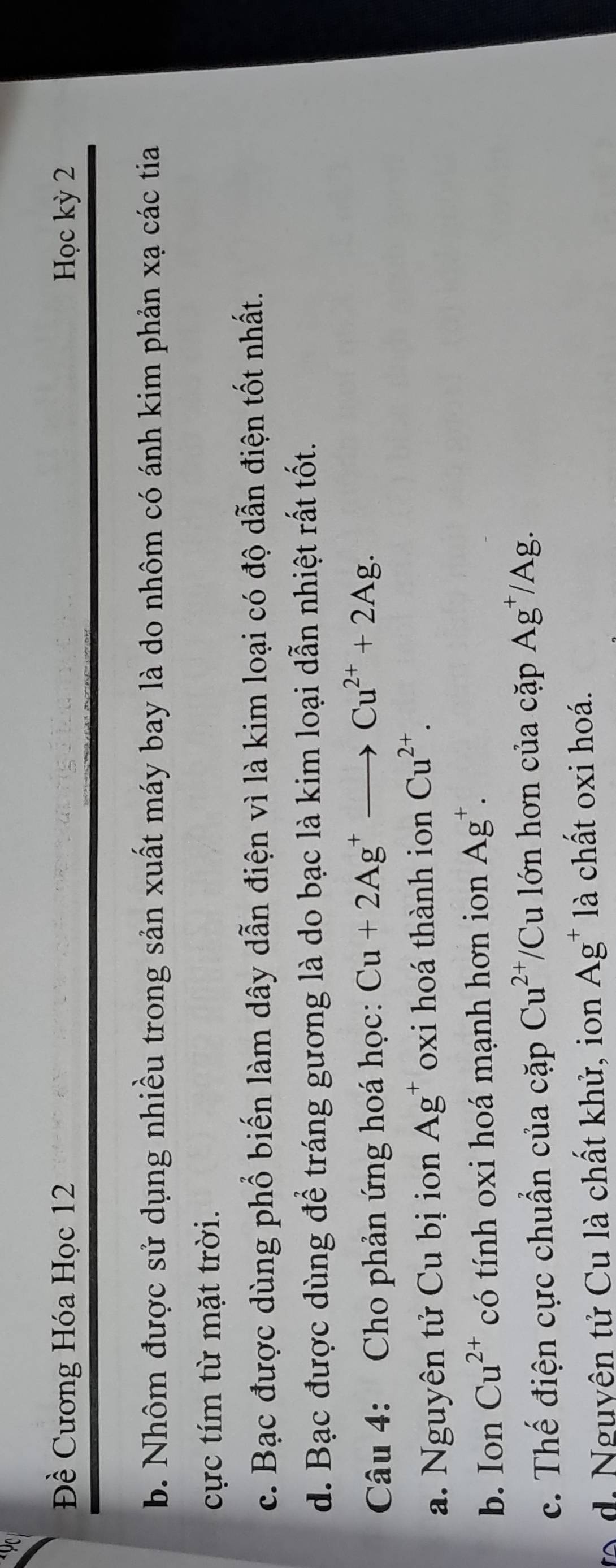 9
Đề Cương Hóa Học 12 Học kỳ 2
b. Nhôm được sử dụng nhiều trong sản xuất máy bay là do nhôm có ánh kim phản xạ các tia
cực tím từ mặt trời.
c. Bạc được dùng phổ biến làm dây dẫn điện vì là kim loại có độ dẫn điện tốt nhất.
d. Bạc được dùng để tráng gương là do bạc là kim loại dẫn nhiệt rất tốt.
Câu 4: Cho phản ứng hoá học: Cu+2Ag^+to Cu^(2+)+2Ag.
a. Nguyên tử Cu bị ion Ag^+ oxi hoá thành ion Cu^(2+).
b. Ion Cu^(2+) có tính oxi hoá mạnh hơn ion Ag^+.
c. Thế điện cực chuẩn của cặp Cu^(2+)/Cu lớn hơn của cặp Ag^+/Ag. 
to d. Nguyên tử Cu là chất khử, ion Ag^+ là chất oxi hoá.