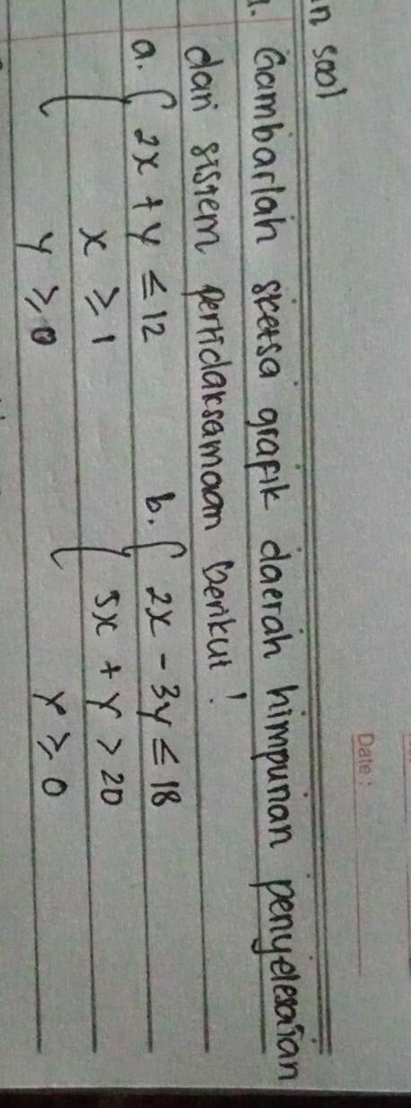 sool
1. Gambarlah sicetsa grafik daeran himpunan penyelesasian
dan sistem perriclarsamaan Denkut!
a. beginarrayl 2x+y≤slant 12 x≥slant 1 y≥slant 0endarray.
b. beginarrayl 2x-3y≤slant 18 5x+y>20 x≥slant 0endarray.