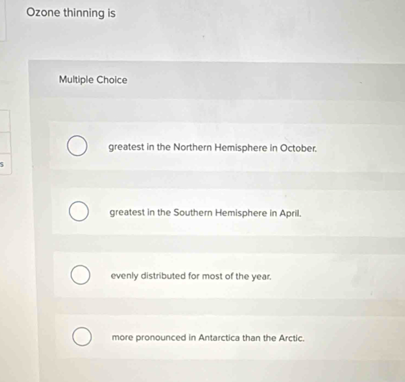 Ozone thinning is
Multiple Choice
greatest in the Northern Hemisphere in October.
S
greatest in the Southern Hemisphere in April.
evenly distributed for most of the year.
more pronounced in Antarctica than the Arctic.
