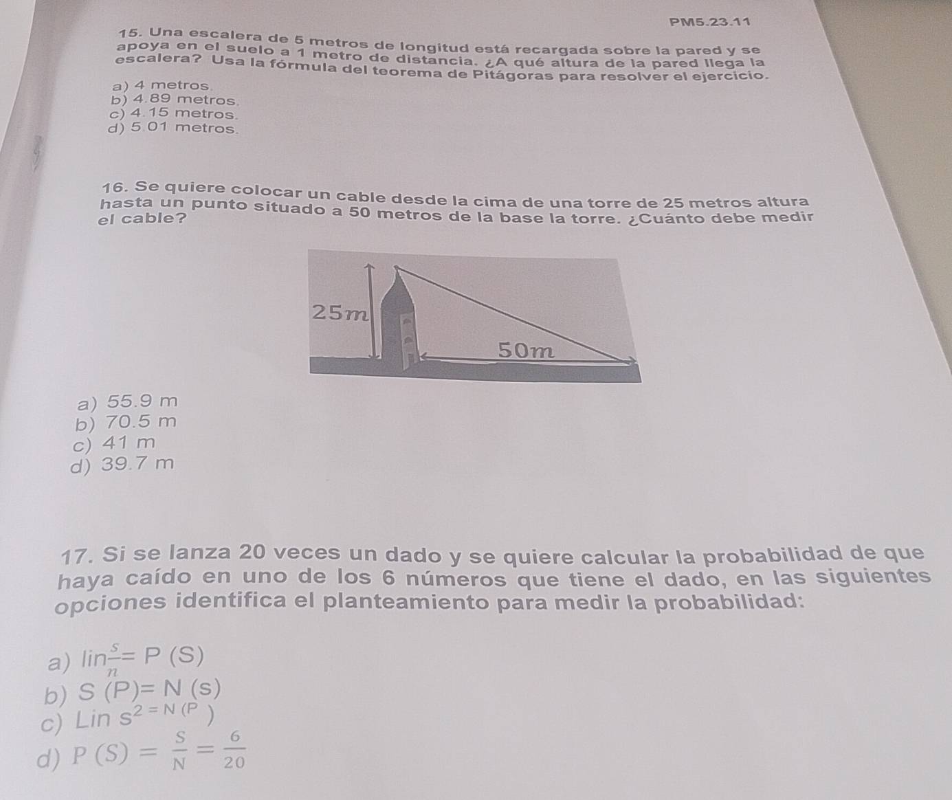 PM5.23.11
15. Una escalera de 5 metros de longitud está recargada sobre la pared y se
apoya en el suelo a 1 metro de distancia. ¿A qué altura de la pared llega la
escalera? Usa la fórmula del teorema de Pitágoras para resolver el ejercicio.
a) 4 metros
b) 4.89 metros.
c) 4.15 metros.
d) 5 01 metros.
16. Se quiere colocar un cable desde la cima de una torre de 25 metros altura
hasta un punto situado a 50 metros de la base la torre. ¿Cuánto debe medir
el cable?
a) 55.9 m
b) 70.5 m
c) 41 m
d) 39.7 m
17. Si se lanza 20 veces un dado y se quiere calcular la probabilidad de que
haya caído en uno de los 6 números que tiene el dado, en las siguientes
opciones identifica el planteamiento para medir la probabilidad:
a) lin s/n =P(S)
b) S(P)=N(s)
c) Lins^(2=N(P))
d) P(S)= S/N = 6/20 