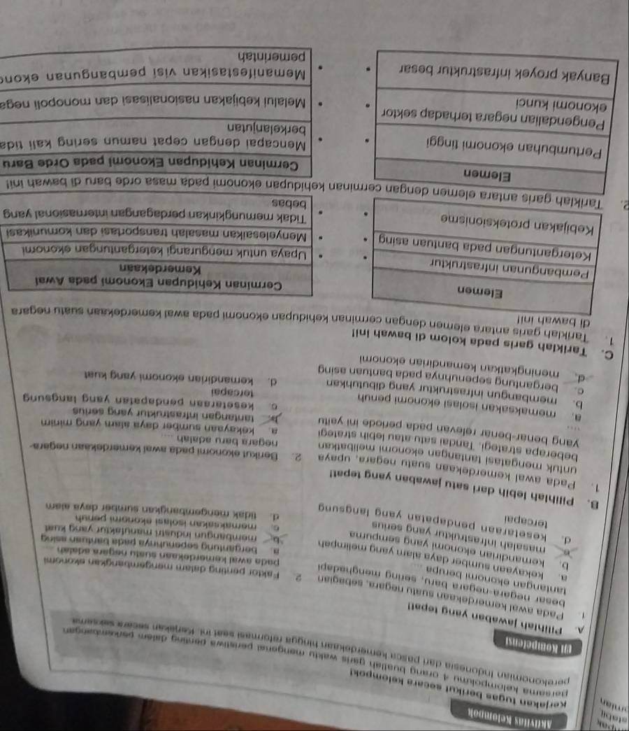 Akiivitas Kelompok
staby
m i a Kerjakan tugas berikut secara kelompok!
persama kelompokmu 4 orang buatlah garis waktu mengenal peristiwa penting dalem perkembangan 
perekonomian Indonesia dari pasca kemerdekaan hingga reformasi seat inl. Kenekan secara seksema
1)i Kompetensi
A. Pilihlah jawaban yang tepat!
Pada awal kemerdekaan suatu negara, sebagian 2. Faktor penting dalam mengembangkan skonomi
tantangan ekonomi berupa
besar negara-negara baru, sering menghadapi pada awal kemerdekaan sustu negara adalah
b. kemandirian ekonomi yang sempuma
a. kekayaan sumber daya alam yang melimpah ` b,  membangun industri manufaktur yang kust 
. bergantung sepenuhnya pada bantuan asing
masalah infrastruktur yang serius
d. kesetaraan pendapatan yang langsung
tercapai
c. memaksakan isolasi ekonomi penuh
d. tidak mengembangkan sumber daya alam
B. Pilihlah lebih dari satu jawaban yang tepat!
1. Pada awal kemerdekaan suatu negara, upaya 2. Berikut ekonomi pada awal kemerdekaan negara
untuk mengatasi tantangan ekonomi melibatkan negara baru adalah ....
beberapa strategi. Tandai satu atau lebih strategi a. kekayaan sumber daya alam yang minim
yang benar-benar relevan pada periode ini yaitu  tantangan infrastruktur yang serius
a. memaksakan isolasi ekonomi penuh
c. kesetaraan pendapatan yang langsung
tercapai
b. membangun infrastruktur yang dibutuhkan d. kemandirian ekonomi yang kuat
c. bergantung sepenuhnya pada bantuan asing
d meningkatkan kemandirian ekonomi
C. Tariklah garis pada kolom di bawah ini!
1. Tariklah garis antara elemen dengan nan kehidupan ekonomi pada awal kemerdekaan suatu negara
di bawah
 
g
2 kehidupan ekonomi pada masa orde baɾu di bawah ini!
Cerminan Kehidupan Ekonomi pada Orde Baru
Mencapai dengan cepat namun sering kali tida
berkelanjutan
Melalui kebijakan nasionalisasi dan monopoli nega
Memanifestasikan visi pembangunan ekon
pemerintah