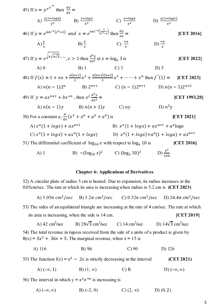 If x=y^(y^y^/'^,) then  dy/dx =
A)  (y(1-log x))/y^2  B)  (y-log x)/x^2  C)  (y-log x)/y^2  D)  (y(1-log x))/x^2 
46) If y=e^(sin ^-1)(t^2-1) and x=e^(sec ^-1)( 1/t^2-1 ) then  dy/dx = [CET 2016]
A)  y/x  B)  x/y  C)  (-x)/y  D)  (-y)/x 
47) If y=e^(sqrt(xsqrt xsqrt x)...),x>1 then  d^2y/dx^2  at x=log _e3is [CET 2022]
A) 0 B) 1 C) 3 D) 5
48) If f(x)=1+nx+ (n(n-1))/2 x^2+ (n(n-1)(n-2))/3 x^3+·s ·s +x^n then f''(1)= [CET 2023]
A) n(n-1)2^n B) 2^(n-1) C) (n-1)2^(n-1) D) n(n-1)2^(n-2)
49) If y=ax^(n+1)+bx^(-n) , then x^2 d^2y/dx^2 = [CET 1993,20]
A) n(n-1)y B) n(n+1)y C) ny D) n^2y
50) For a constant a,  d/dx (x^x+x^a+a^x+a^a) is [CET 2021]
A) x^a(1+log x)+ax^(a-1) B) x^x(1+log x)+ax^(a-1)+a^x1o ga
C) x^x(1+log x)+ax^a(1+log x) D) x^x(1+log x)+a^a(1+log a)+ax^(a-1)
51) The differential coefficient of log _10x with respect to log _x10 is [CET 2016]
A) l B) -(log _10x)^2 C) (log _x10)^2 D)  x^2/100 
Chapter 6: Applications of Derivatives
52) A circular plate of radius 5 cm is heated. Due to expansion, its radius increases at the
0.05cm/sec. The rate at which its area is increasing when radius is 5.2 cm is (CET 2023)
A) 5.05π cm^2/sec B) 5.2π cm^2/sec C) 0.52π cm^2/sec D) 24.4π cm^2 /sec
53) The sides of an equilateral triangle are increasing at the rate of 4 cm/sec. The rate at which
its area is increasing, when the side is 14 cm. [CET 2019]
A) 42cm^2/sec B) 28sqrt(3)cm^2/sec C) 14cm^2/sec D) 14sqrt(3)cm^2 /sec
54) The total revenue in rupees received from the sale of x units of a product is given by
R(x)=3x^2+36x+5. The marginal revenue, when x=15 is
A) 116 B) 96 C) 90 D) 126
55) The function f(x)=x^2-2x is strictly decreasing in the interval (CET 2021)
A) (-∈fty ,1) B) (1,∈fty ) C) R D) (-∈fty ,∈fty )
56) The interval in which y=x^2e^(-x) is increasing is
A) (-∈fty ,∈fty ) B) (-2,0) C) (2,∈fty ) D) (0,2)
5