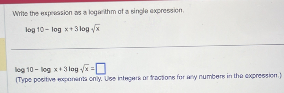 Write the expression as a logarithm of a single expression.
log 10-log x+3log sqrt(x)
log 10-log x+3log sqrt(x)=□
(Type positive exponents only. Use integers or fractions for any numbers in the expression.)